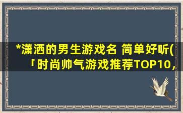 *潇洒的男生游戏名 简单好听(「时尚帅气游戏推荐TOP10，燃烧你的青春岁月！」)